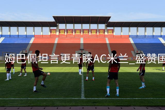 姆巴佩坦言更青睐AC米兰 盛赞国米与穆帅